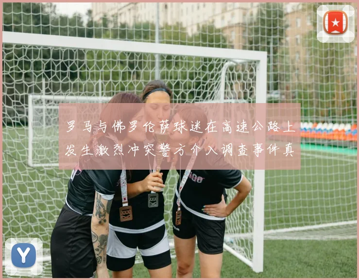 罗马与佛罗伦萨球迷在高速公路上发生激烈冲突警方介入调查事件真相