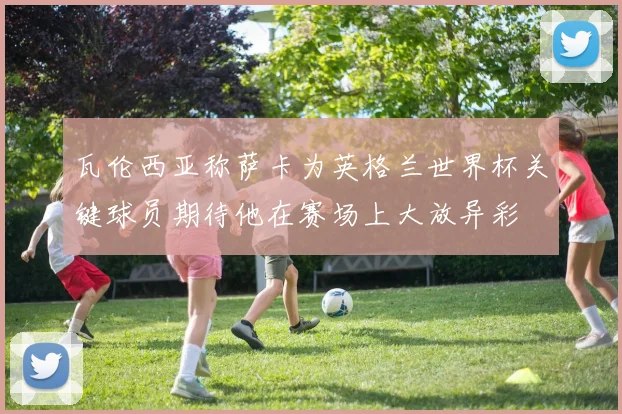 瓦伦西亚称萨卡为英格兰世界杯关键球员期待他在赛场上大放异彩