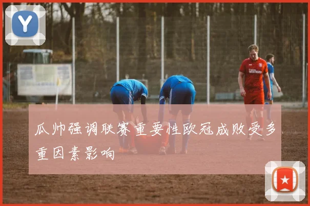 瓜帅强调联赛重要性欧冠成败受多重因素影响