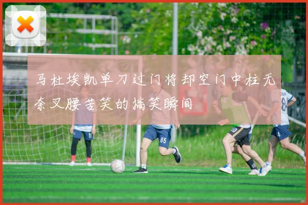 马杜埃凯单刀过门将却空门中柱无奈叉腰苦笑的搞笑瞬间