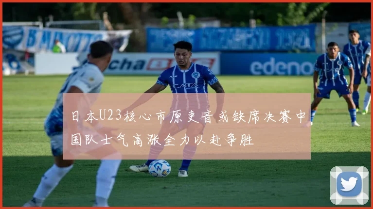 日本U23核心市原吏音或缺席决赛中国队士气高涨全力以赴争胜