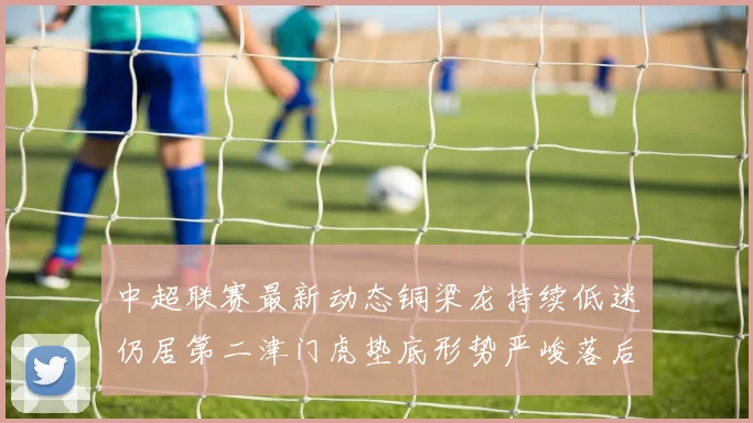 中超联赛最新动态铜梁龙持续低迷仍居第二津门虎垫底形势严峻落后安全区九分