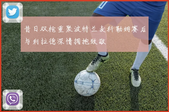 昔日双枪重聚波特兰麦科勒姆赛后与利拉德深情拥抱致敬