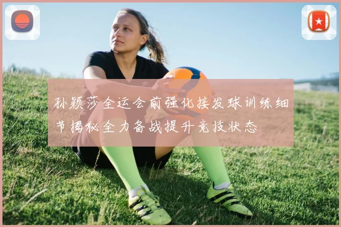 孙颖莎全运会前强化接发球训练细节揭秘全力备战提升竞技状态