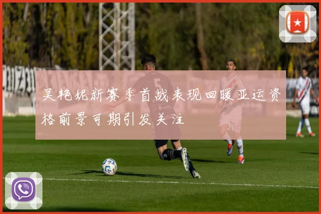 吴艳妮新赛季首战表现回暖亚运资格前景可期引发关注
