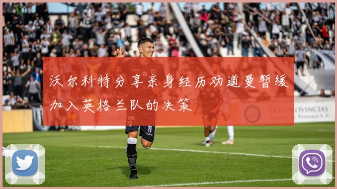 沃尔科特分享亲身经历劝道曼暂缓加入英格兰队的决策
