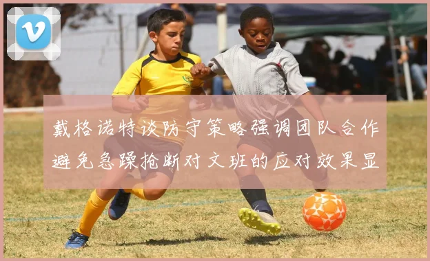 戴格诺特谈防守策略强调团队合作避免急躁抢断对文班的应对效果显著
