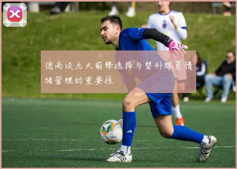 德尚谈九大前锋选择与替补球员情绪管理的重要性
