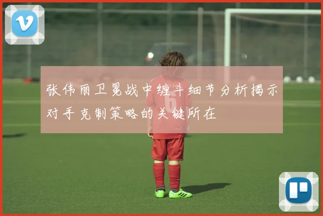 张伟丽卫冕战中缠斗细节分析揭示对手克制策略的关键所在