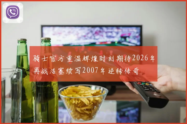 骑士官方重温辉煌时刻期待2026年再战活塞续写2007年逆转传奇