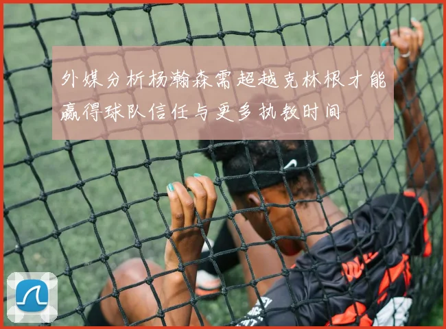 外媒分析杨瀚森需超越克林根才能赢得球队信任与更多执教时间