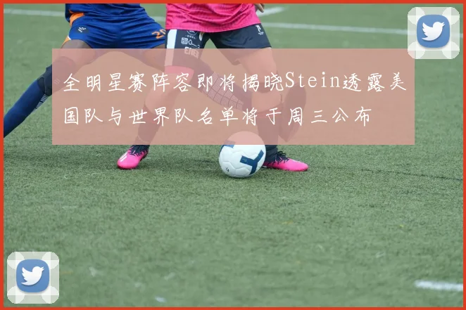 全明星赛阵容即将揭晓Stein透露美国队与世界队名单将于周三公布