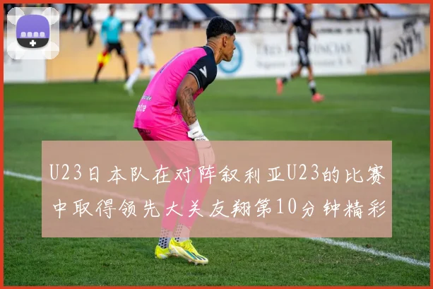 U23日本队在对阵叙利亚U23的比赛中取得领先大关友翔第10分钟精彩进球