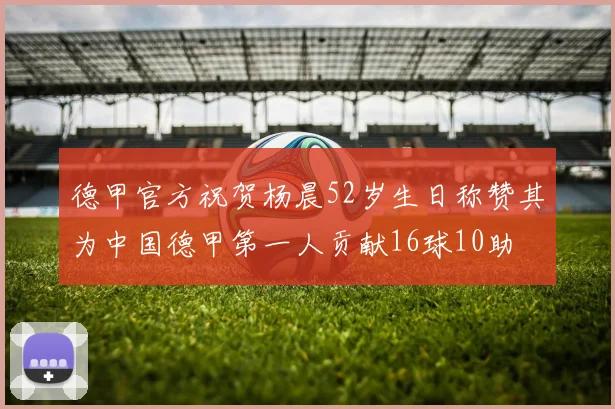 德甲官方祝贺杨晨52岁生日称赞其为中国德甲第一人贡献16球10助