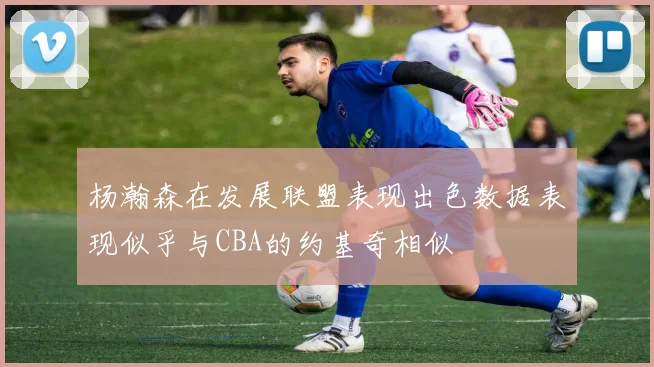 杨瀚森在发展联盟表现出色数据表现似乎与CBA的约基奇相似