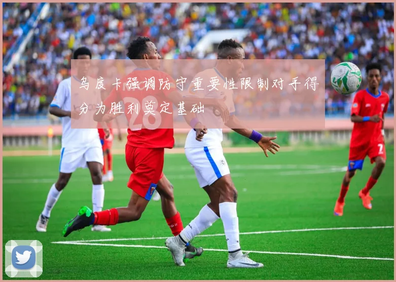 乌度卡强调防守重要性限制对手得分为胜利奠定基础
