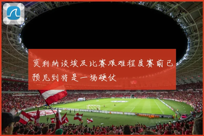 莫利纳谈埃及比赛艰难程度赛前已预见到将是一场硬仗
