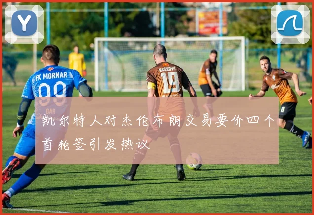凯尔特人对杰伦布朗交易要价四个首轮签引发热议