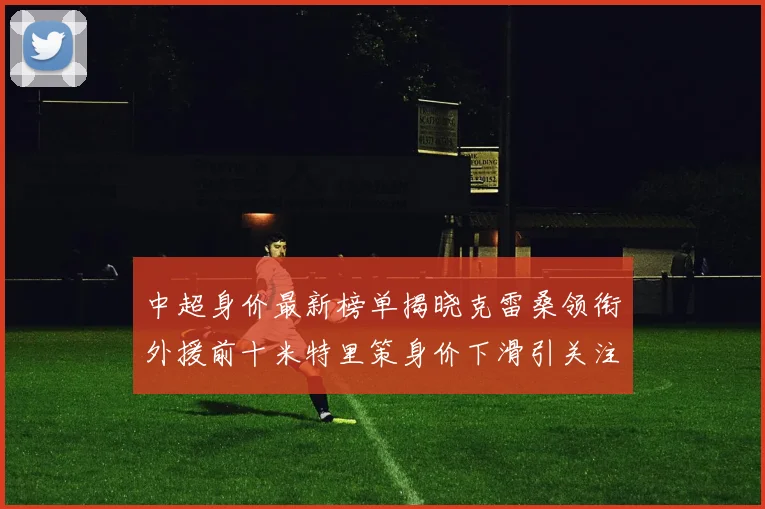 中超身价最新榜单揭晓克雷桑领衔外援前十米特里策身价下滑引关注