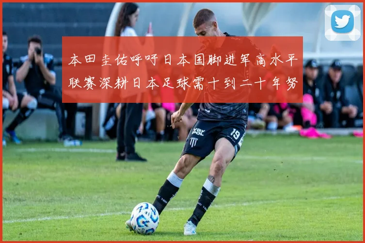 本田圭佑呼吁日本国脚进军高水平联赛深耕日本足球需十到二十年努力