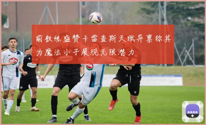 前教练盛赞卡雷查斯天赋异禀称其为魔法小子展现无限潜力