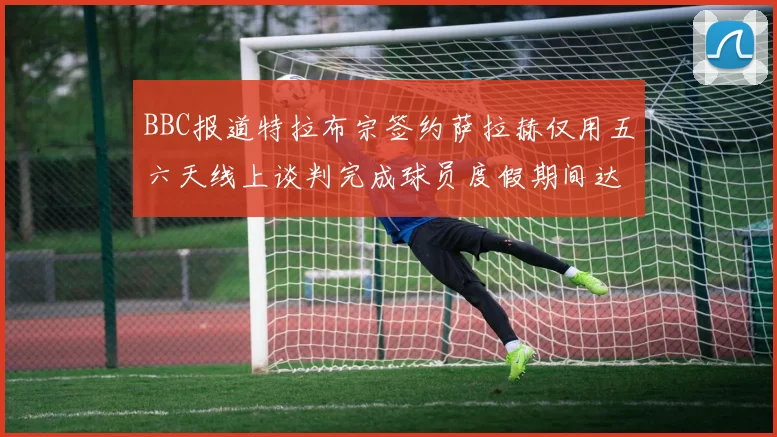 BBC报道特拉布宗签约萨拉赫仅用五六天线上谈判完成球员度假期间达成协议