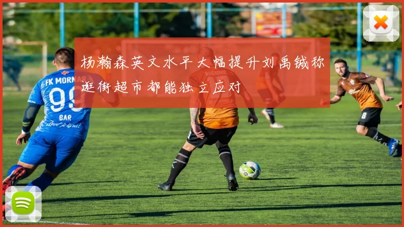 杨瀚森英文水平大幅提升刘禹铖称逛街超市都能独立应对