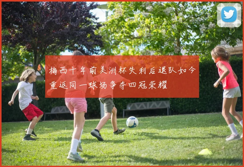 梅西十年前美洲杯失利后退队如今重返同一球场争夺四冠荣耀